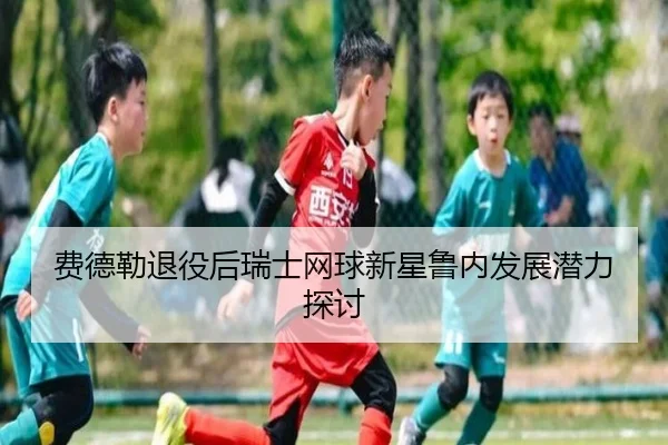 费德勒退役后瑞士网球新星鲁内发展潜力探讨